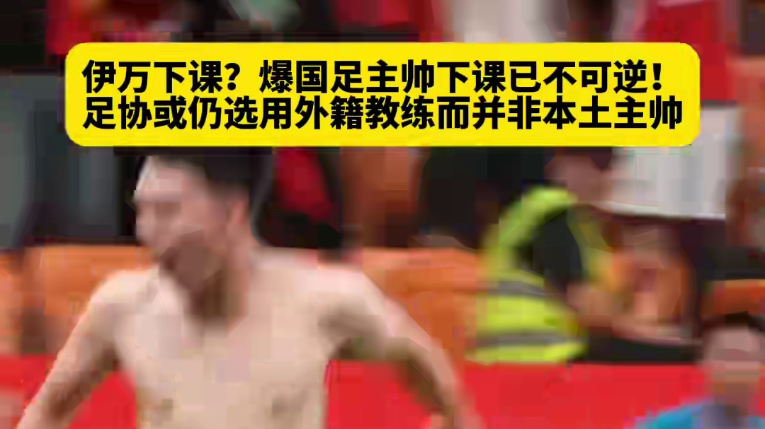 伊万下课？爆国足主帅下课已不可逆！足协或仍选用外籍教练而并非本土主帅