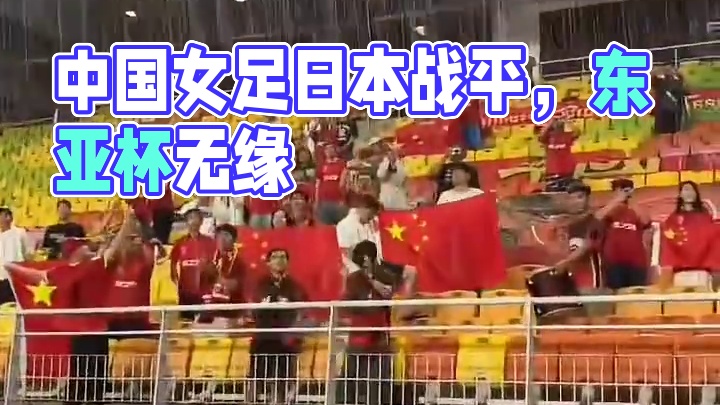 中国女足0:0战平日本女足，3战1胜2平无缘东亚杯...