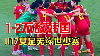 U17女足亚洲杯：中国队1-2不敌韩国，获第4名无缘世少赛