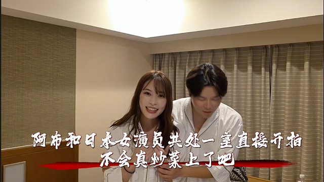 阿布和日本女演员共处一室直接开拍，不会真炒菜上了吧