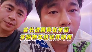 【張開(kāi)朗】會(huì)長(zhǎng)透露將在年底買輛神車給張開(kāi)朗用