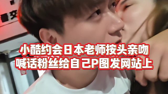 【小小小酷哥】小酷约会日本老师按头亲吻，喊话粉丝给自己P图发网站上
