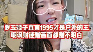 【羅玉姬子】羅玉姬子直言1995才是戶外的王，嘲諷財迷蹭畫面都蹭不明白
