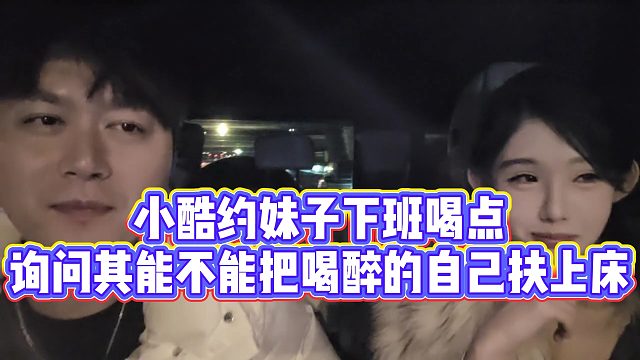 【小小小酷哥】小酷约妹子下班喝点，询问其能不能把喝醉的自己扶上床
