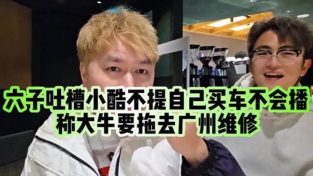 【小小小酷哥】六子吐槽小酷不提自己买车不会播，称大牛要拖去广州维修