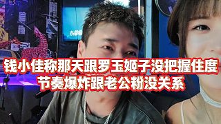 【羅玉姬子】錢(qián)小佳稱(chēng)那天跟羅玉姬子沒(méi)把握住度，節(jié)奏爆炸跟老公粉沒(méi)關(guān)系
