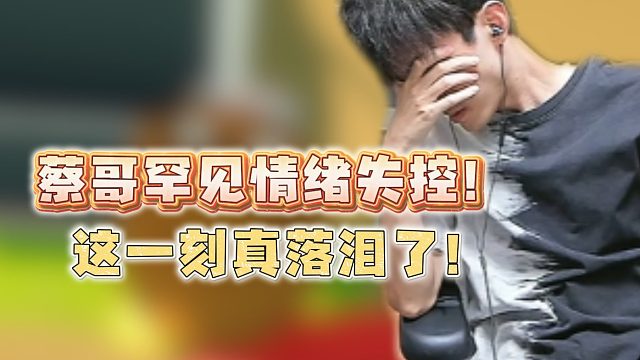 蔡哥罕见情绪失控！这一刻真落泪了！