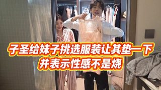 【子圣】子圣給妹子挑選服裝讓其墊一下，并表示性感不是燒