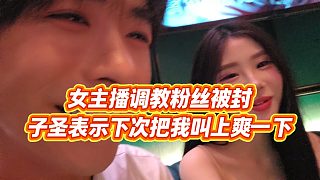 【子圣】女主播tiao教粉絲被封，子圣表示下次把我叫上爽一下