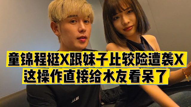 【童锦程】童锦程挺X跟妹子比较险遭袭X，这操作直接给水友看呆了