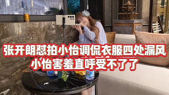 【张开朗】张开朗怼拍小怡调侃衣服四处漏风，小怡害羞直呼受不了了