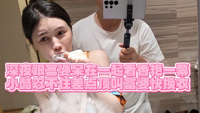 【小小小酷哥】深夜跟富婆呆在一起看香艳一幕，小酷忍不住差点顶叫富婆快换衣