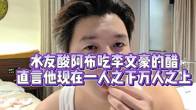 阿布否认吃李文豪醋，怒怼水友脑子不聪明！直言他现在一人之下万人之上