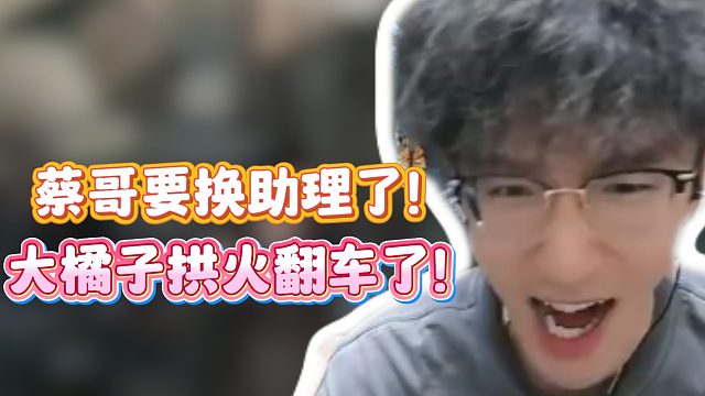 大橘子拱火翻车了！蔡哥要换助理了！