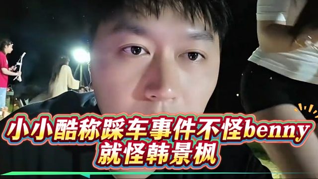 小小酷称踩车事件不怪benny，就怪韩景枫