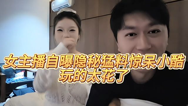 女主播自曝隐秘猛料惊呆小酷，玩的太花了