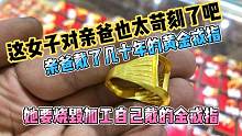 这女子对亲爸也太苛刻了吧，亲爸戴几十年的黄金戒指她拿走自己戴