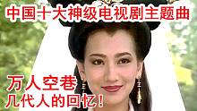 盘点中国十大神级电视剧主题曲，都是万人空巷的经典！会唱一半你就老了！