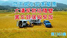 岛主福特小房车安家大草原，大清早就给隔壁美女邻居做早饭