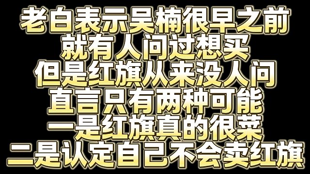 老白表示吴楠很早之前 就有人问过想买 但是红旗从来没人问 直言只有两种可能 一是红旗真的很菜 二是认
