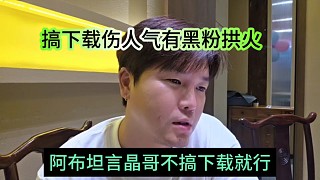 阿布坦言晶哥不搞下載就行，搞下載上人氣有黑粉拱火