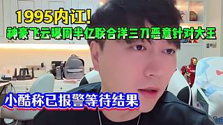 1995內(nèi)訌！神豪飛云曝周半億聯(lián)合洋三刀惡意針對(duì)大王，小酷稱已報(bào)警等待結(jié)果