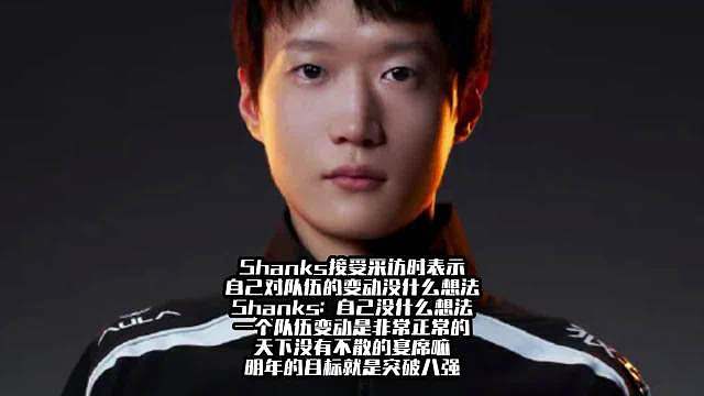 Shanks接受采访时表示自己对队伍的变动没什么想法 Shanks：自己没什么想法，一个队伍变动是非常正常的，天下没有不散的宴席嘛，明年的目标就是突破八强。 ​​​