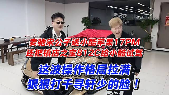 千寻轩少被狠狠打脸！麦驰宋公子送小酷苹果17PM还把镇店之宝812给小酷试驾这波操作格局拉满
