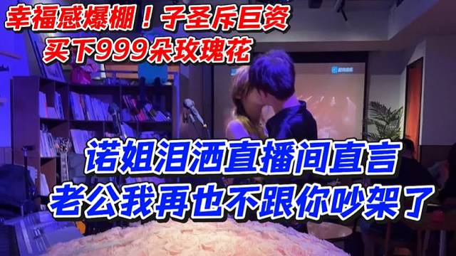 幸福感爆棚！子圣斥巨资买下999朵玫瑰花！诺姐泪洒直播间直言老公我再也不跟你吵架了