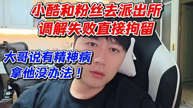 小酷和粉丝去派出所调解失败直接拘留！大哥说有精神病拿他没办法