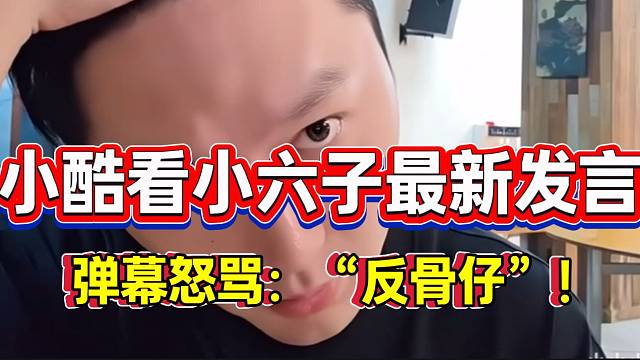 小酷看小六子最新直播发言，弹幕怒骂六子是“反骨仔”！