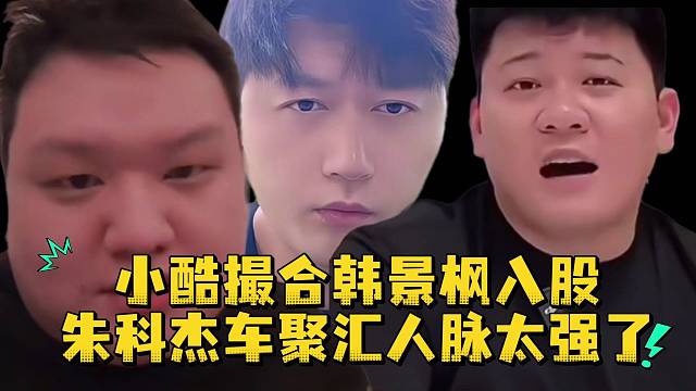 小酷撮合韩景枫入股朱科杰车聚汇人脉太强了