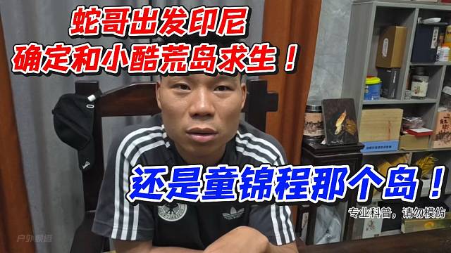 蛇哥出发印尼确定和小酷荒岛求生！还是童锦程那个岛