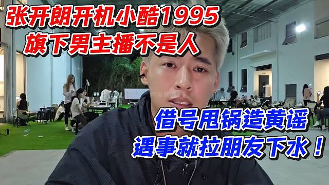 张开朗开机小酷1995旗下男主播不是人！借号甩锅造黄谣遇事就拉朋友下水