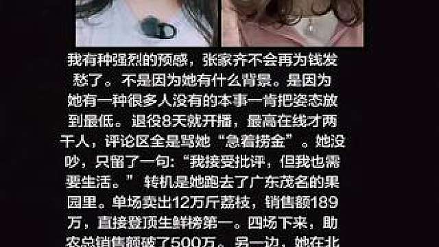 我有种强烈的预感，张家齐不会再为钱发愁了。 
不是因为她有什么背景。是因为她有一种很多人没有的本事一肯把姿态放到最低。 
退役8天就开播，最高在线才两干人，评论区全是骂她“急着捞金”。她没吵，只留了一句:“我接受批评，但我也需要生活。” 
转机是她跑去了广东茂名的果园里。单场卖出12万斤荔枝，销售额189万，直接登顶生鲜榜第一。四场下来，助农总销售额破了500万。 
另一边，她在北体大读书，同时备