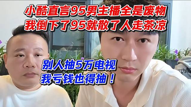 小酷直言95男主播全是废物！我倒下了95就散了人走茶凉！别人抽5万电视我亏欠也得抽