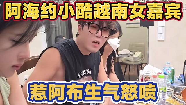 阿海约小酷越南女嘉宾直播 惹阿布生气怒喷 我跟小酷是兄弟这样会引起节奏 你根本不懂